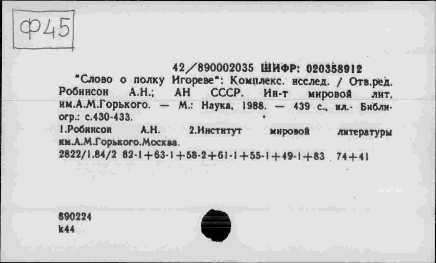 ﻿42/890002035 ШИФР: 020358912
‘Слово о полку Игореве": Комплекс, исслед. ! Отв.ред. Робинсон А.Н.; АН СССР. Ин-т мировой лит. им.А.М.Горького. — М.: Наука, 1988. — 439 с., «л.- Библн-огр.: с.430-433.
1.Робинсон	А.Н.	2.Институт	мировой литературы
им А.М.Г орького. Москва.
2822/1.84/2 82-1 +63-1 +58-2+61-1 +55-1 +49-1 4-83 74 + 41
890224 к44